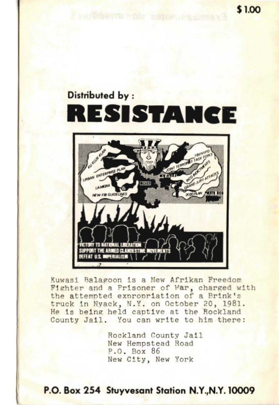 $100  Distributed by :  RESISTANCE  SUPPORT THE ARNED CLAOESTIE ROVERENTS DOFEAT U meERAUSE | | (]  Kuwasi Balagoon is a New Afrikan Freedom  Fighter and a Prisoner of Var, charged with the attemnted exorooriation of a K truck in Nyack, N.Y. on October 20, 1981. He 1s being held captive at the Rockland County Jail. You can write to him there:  Rockland County Jail New Hempstead Road P.0. Box 86  New City, New York  P.O. Box 254 Stuyvesant Stal  n N.Y,N.Y. 10009 